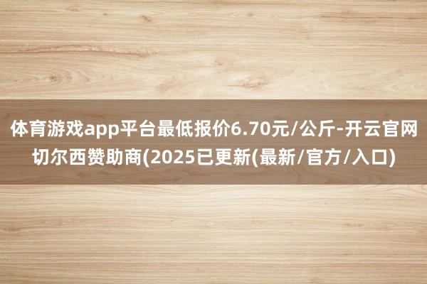 体育游戏app平台最低报价6.70元/公斤-开云官网切尔西赞助商(2025已更新(最新/官方/入口)