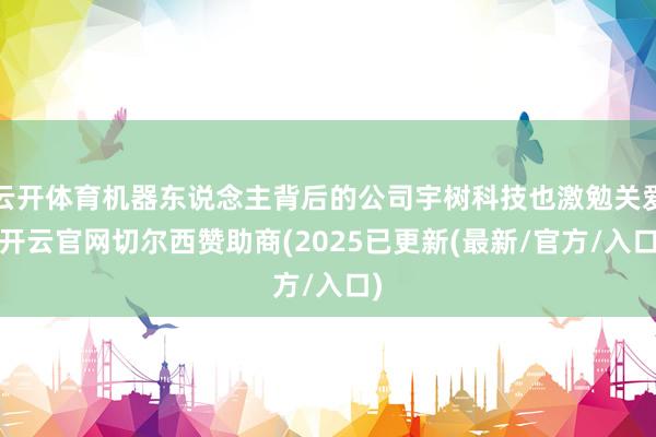 云开体育机器东说念主背后的公司宇树科技也激勉关爱-开云官网切