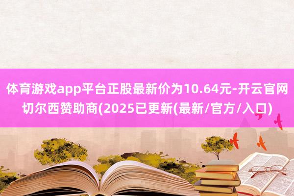 体育游戏app平台正股最新价为10.64元-开云官网切尔西赞